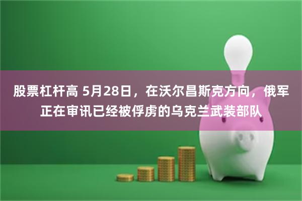 股票杠杆高 5月28日，在沃尔昌斯克方向，俄军正在审讯已经被俘虏的乌克兰武装部队