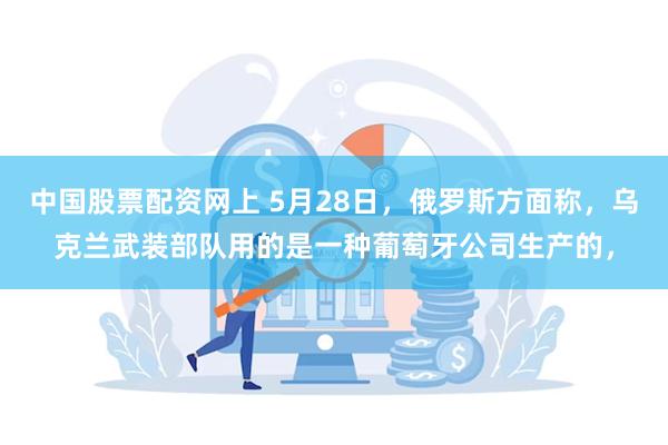 中国股票配资网上 5月28日，俄罗斯方面称，乌克兰武装部队用的是一种葡萄牙公司生产的，