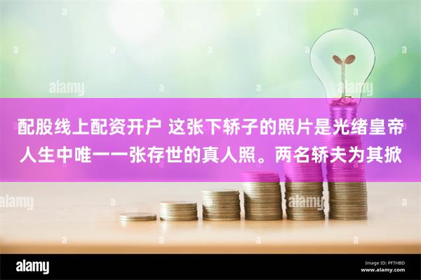 配股线上配资开户 这张下轿子的照片是光绪皇帝人生中唯一一张存世的真人照。两名轿夫为其掀