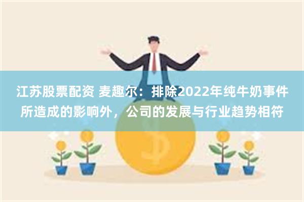 江苏股票配资 麦趣尔：排除2022年纯牛奶事件所造成的影响外，公司的发展与行业趋势相符