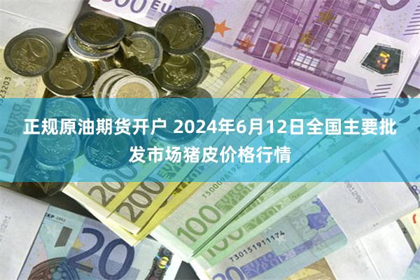 正规原油期货开户 2024年6月12日全国主要批发市场猪皮价格行情