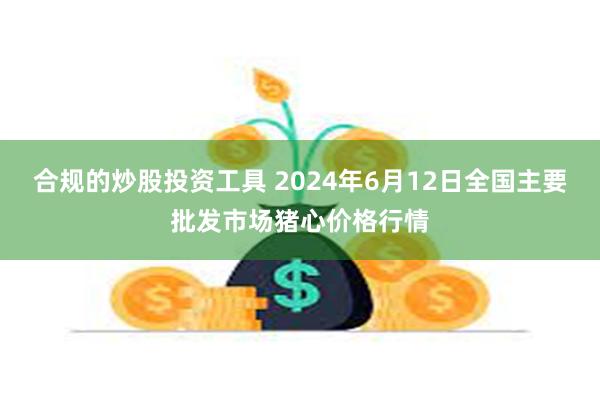 合规的炒股投资工具 2024年6月12日全国主要批发市场猪心价格行情