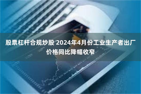 股票杠杆合规炒股 2024年4月份工业生产者出厂价格同比降幅收窄