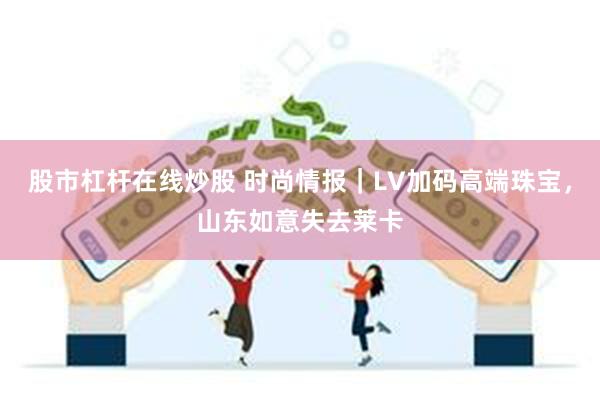 股市杠杆在线炒股 时尚情报｜LV加码高端珠宝，山东如意失去莱卡