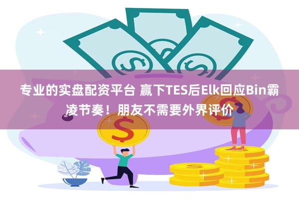 专业的实盘配资平台 赢下TES后Elk回应Bin霸凌节奏！朋友不需要外界评价