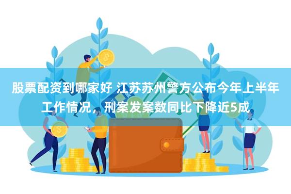 股票配资到哪家好 江苏苏州警方公布今年上半年工作情况，刑案发案数同比下降近5成