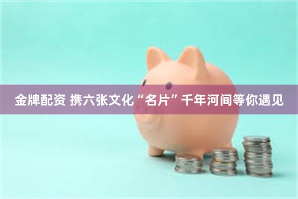 金牌配资 携六张文化“名片”千年河间等你遇见