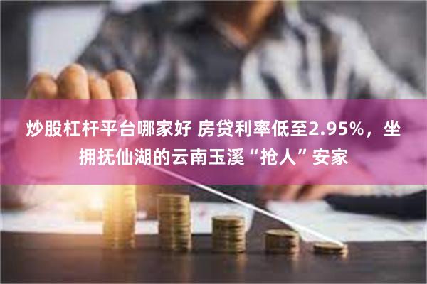 炒股杠杆平台哪家好 房贷利率低至2.95%，坐拥抚仙湖的云南玉溪“抢人”安家