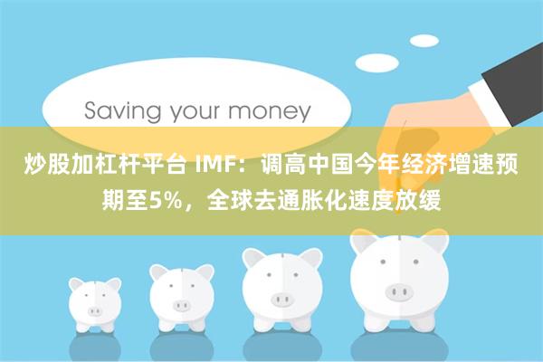 炒股加杠杆平台 IMF：调高中国今年经济增速预期至5%，全球去通胀化速度放缓