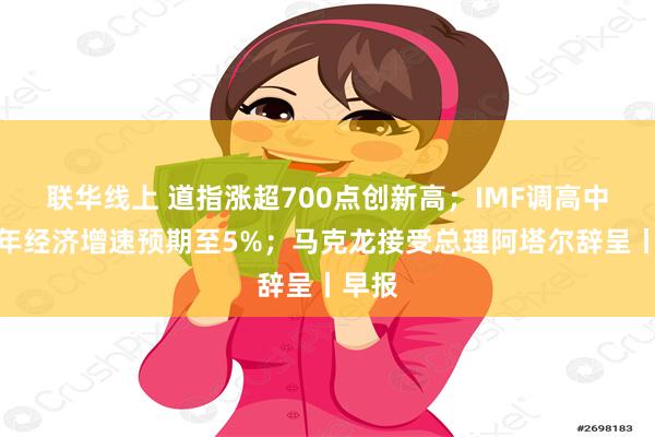 联华线上 道指涨超700点创新高；IMF调高中国今年经济增速预期至5%；马克龙接受总理阿塔尔辞呈丨早报