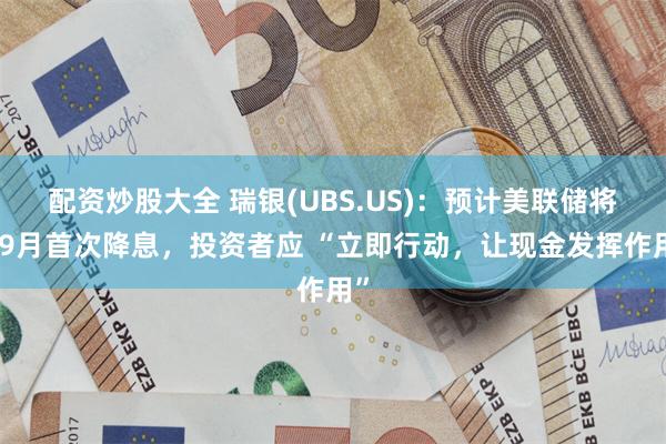 配资炒股大全 瑞银(UBS.US)：预计美联储将于9月首次降息，投资者应 “立即行动，让现金发挥作用”