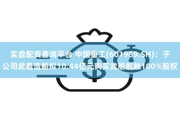 实盘配资查询平台 中国重工(601989.SH)：子公司武昌造船拟10.44亿元购买武船航融100%股权