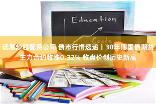 低息炒股配资公司 债市行情速递丨30年期国债期货主力合约收涨0.32% 收盘价创历史新高