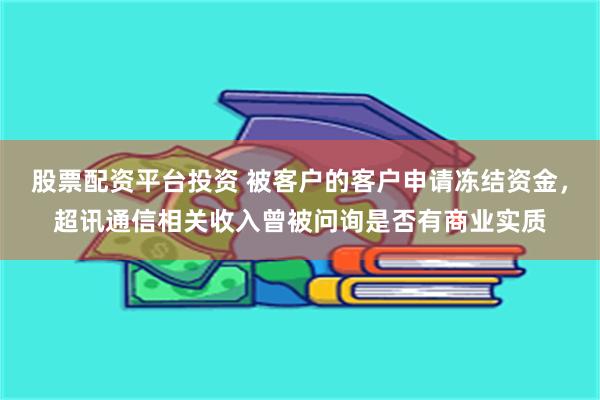 股票配资平台投资 被客户的客户申请冻结资金，超讯通信相关收入曾被问询是否有商业实质