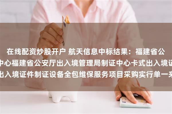 在线配资炒股开户 航天信息中标结果：福建省公安厅出入境管理局制证中心福建省公安厅出入境管理局制证中心卡式出入境证件制证设备全包维保服务项目采购实行单一来源采购方式的公示