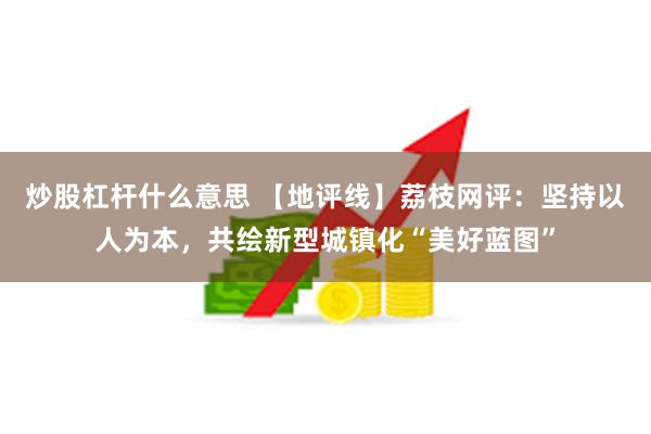 炒股杠杆什么意思 【地评线】荔枝网评：坚持以人为本，共绘新型城镇化“美好蓝图”