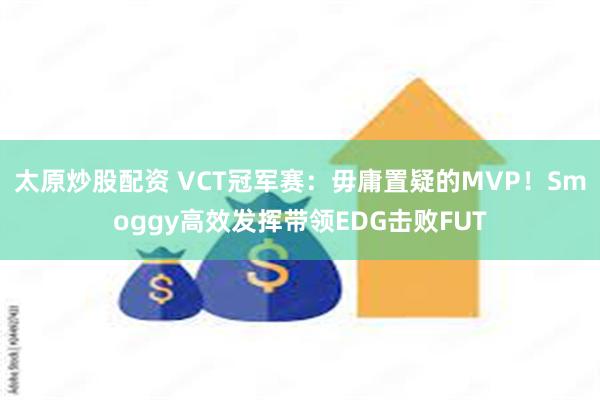 太原炒股配资 VCT冠军赛：毋庸置疑的MVP！Smoggy高效发挥带领EDG击败FUT