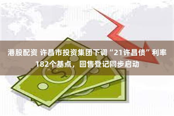 港股配资 许昌市投资集团下调“21许昌债”利率182个基点，回售登记同步启动