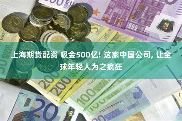 上海期货配资 吸金500亿! 这家中国公司, 让全球年轻人为之疯狂