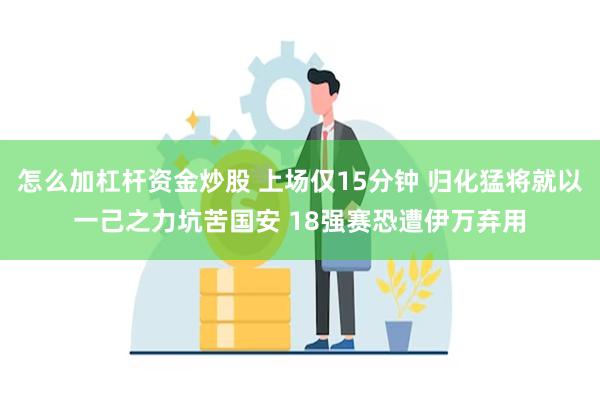 怎么加杠杆资金炒股 上场仅15分钟 归化猛将就以一己之力坑苦国安 18强赛恐遭伊万弃用