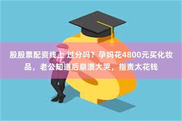 股股票配资线上 过分吗？孕妈花4800元买化妆品，老公知道后崩溃大哭，指责太花钱