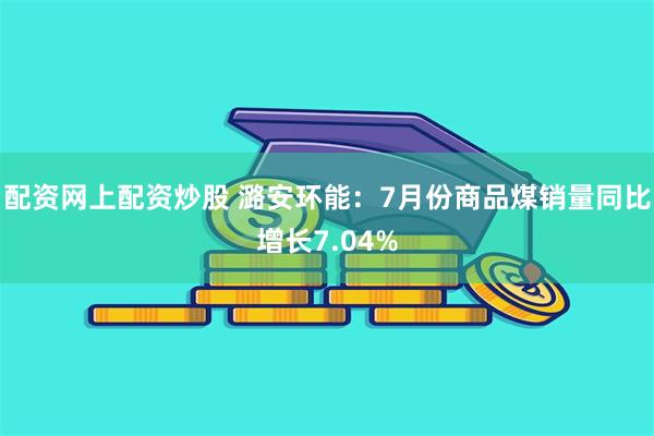 配资网上配资炒股 潞安环能：7月份商品煤销量同比增长7.04%