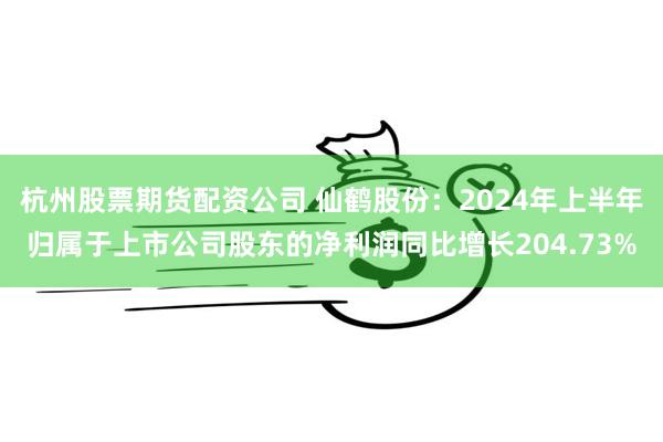 杭州股票期货配资公司 仙鹤股份：2024年上半年归属于上市公司股东的净利润同比增长204.73%