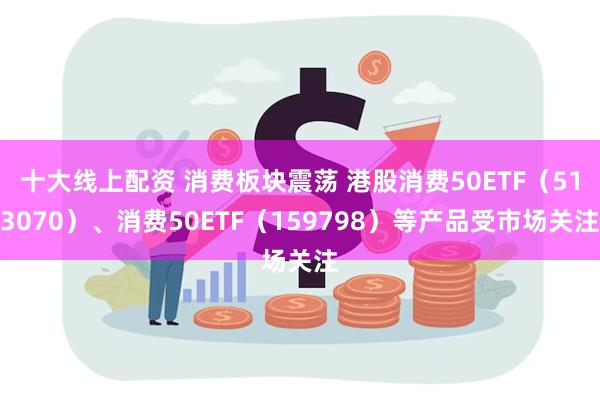 十大线上配资 消费板块震荡 港股消费50ETF（513070）、消费50ETF（159798）等产品受市场关注