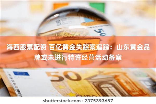 海西股票配资 百亿黄金失踪案追踪：山东黄金品牌或未进行特许经营活动备案