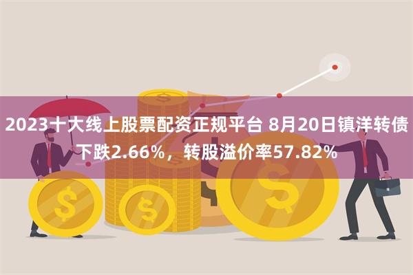 2023十大线上股票配资正规平台 8月20日镇洋转债下跌2.66%，转股溢价率57.82%