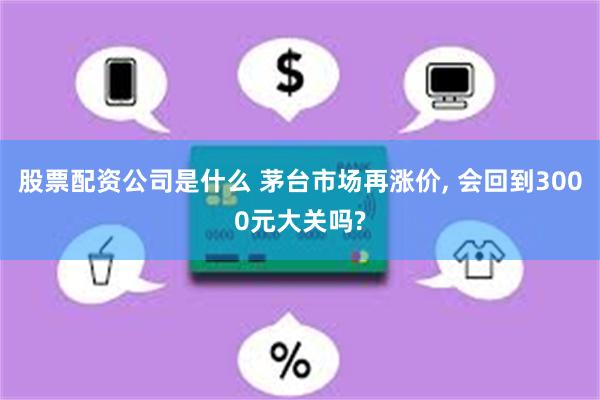 股票配资公司是什么 茅台市场再涨价, 会回到3000元大关吗?