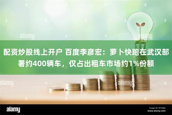 配资炒股线上开户 百度李彦宏：萝卜快跑在武汉部署约400辆车，仅占出租车市场约1%份额