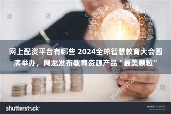 网上配资平台有哪些 2024全球智慧教育大会圆满举办，网龙发布教育资源产品“最美颗粒”