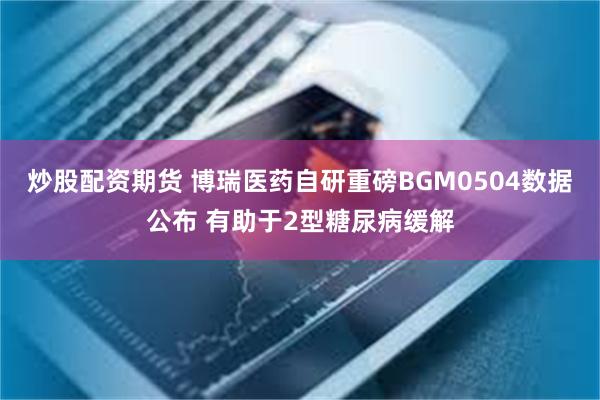 炒股配资期货 博瑞医药自研重磅BGM0504数据公布 有助于2型糖尿病缓解