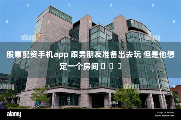 股票配资手机app 跟男朋友准备出去玩 但是他想定一个房间 ​​​