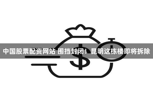 中国股票配资网站 围挡封闭！昆明这栋楼即将拆除