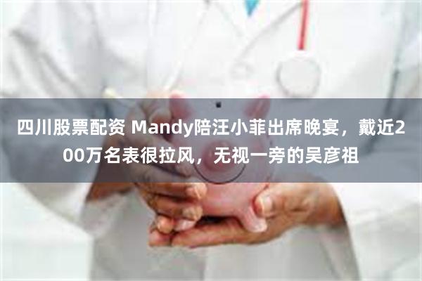 四川股票配资 Mandy陪汪小菲出席晚宴，戴近200万名表很拉风，无视一旁的吴彦祖