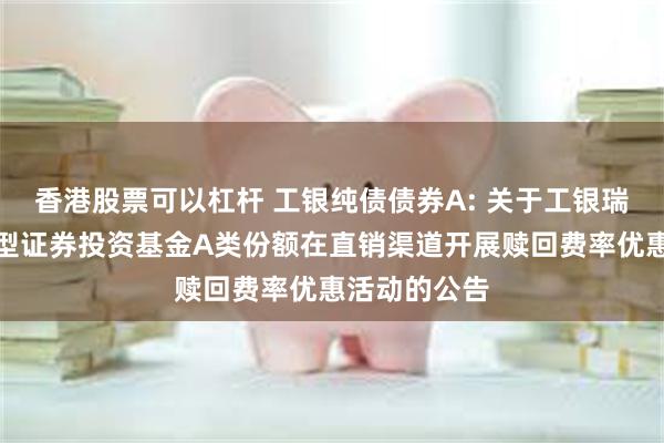 香港股票可以杠杆 工银纯债债券A: 关于工银瑞信纯债债券型证券投资基金A类份额在直销渠道开展赎回费率优惠活动的公告