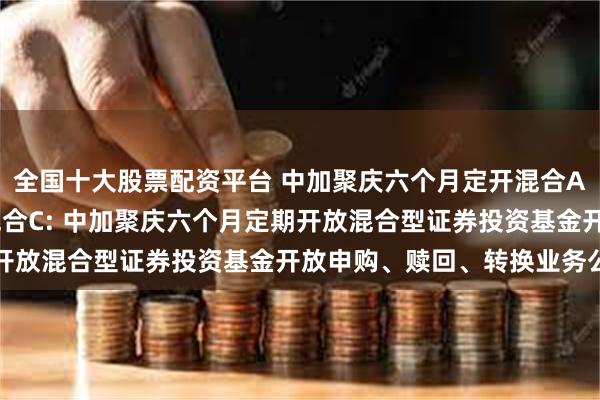 全国十大股票配资平台 中加聚庆六个月定开混合A,中加聚庆六个月定开混合C: 中加聚庆六个月定期开放混合型证券投资基金开放申购、赎回、转换业务公告