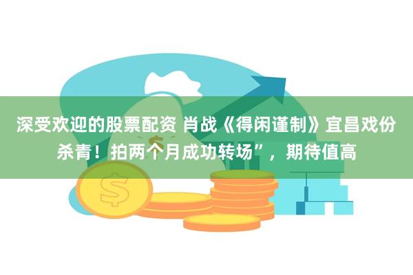 深受欢迎的股票配资 肖战《得闲谨制》宜昌戏份杀青！拍两个月成功转场”，期待值高