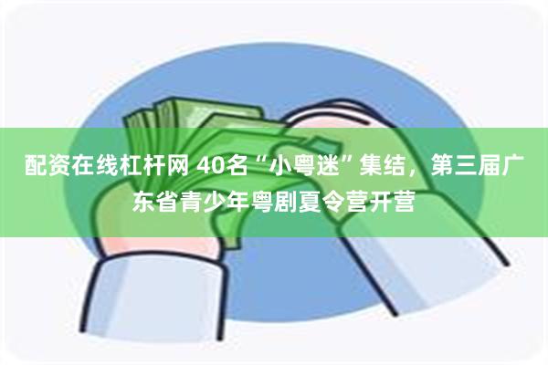 配资在线杠杆网 40名“小粤迷”集结，第三届广东省青少年粤剧夏令营开营