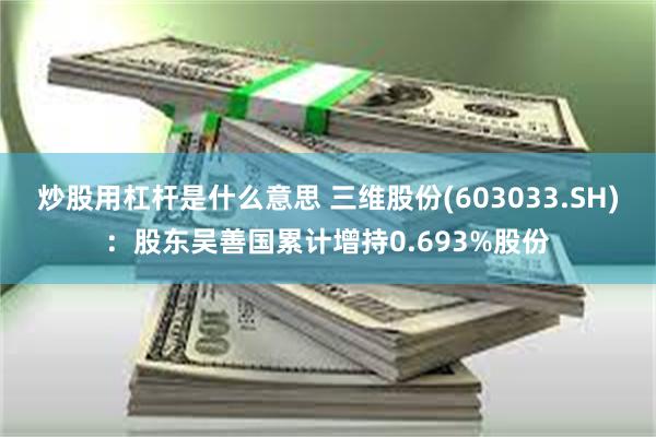 炒股用杠杆是什么意思 三维股份(603033.SH)：股东吴善国累计增持0.693%股份