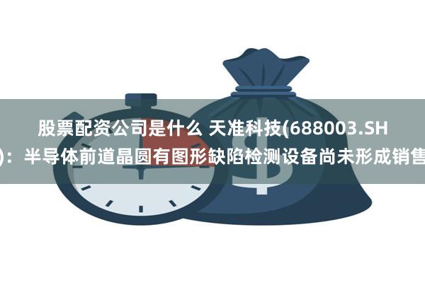 股票配资公司是什么 天准科技(688003.SH)：半导体前道晶圆有图形缺陷检测设备尚未形成销售