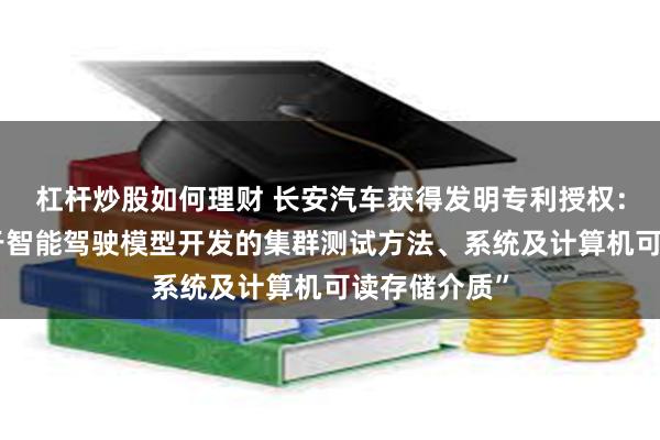 杠杆炒股如何理财 长安汽车获得发明专利授权：“一种适用于智能驾驶模型开发的集群测试方法、系统及计算机可读存储介质”