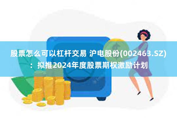 股票怎么可以杠杆交易 沪电股份(002463.SZ)：拟推2024年度股票期权激励计划