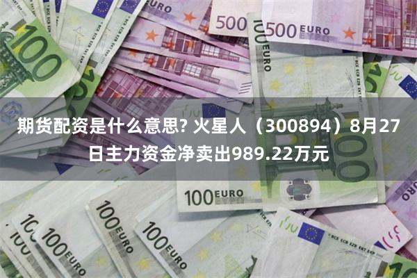 期货配资是什么意思? 火星人（300894）8月27日主力资金净卖出989.22万元