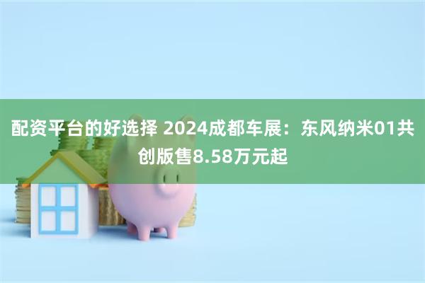 配资平台的好选择 2024成都车展：东风纳米01共创版售8.58万元起