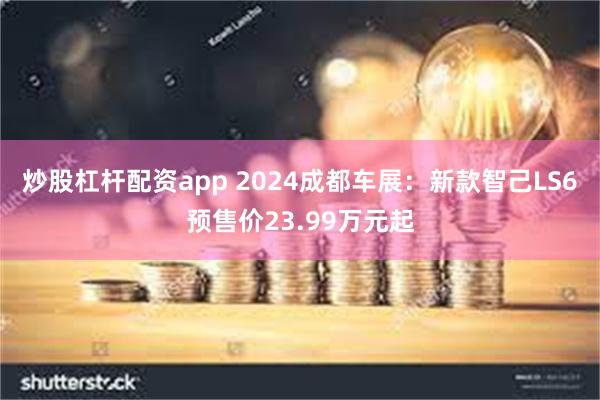 炒股杠杆配资app 2024成都车展：新款智己LS6预售价23.99万元起