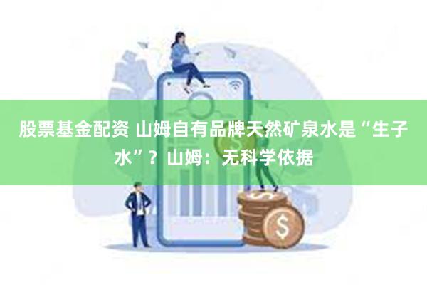 股票基金配资 山姆自有品牌天然矿泉水是“生子水”？山姆：无科学依据