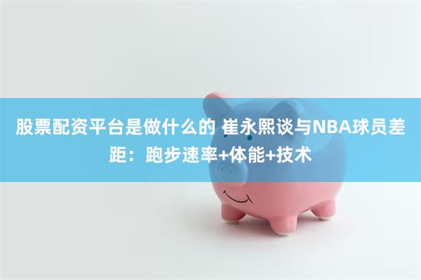 股票配资平台是做什么的 崔永熙谈与NBA球员差距：跑步速率+体能+技术